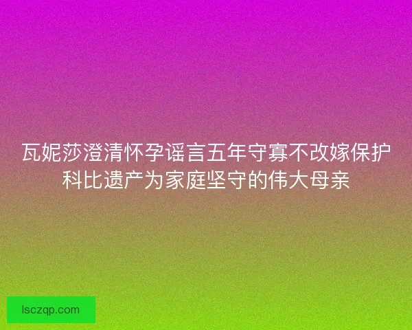 瓦妮莎澄清怀孕谣言五年守寡不改嫁保护科比遗产为家庭坚守的伟大母亲