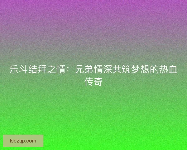 乐斗结拜之情：兄弟情深共筑梦想的热血传奇