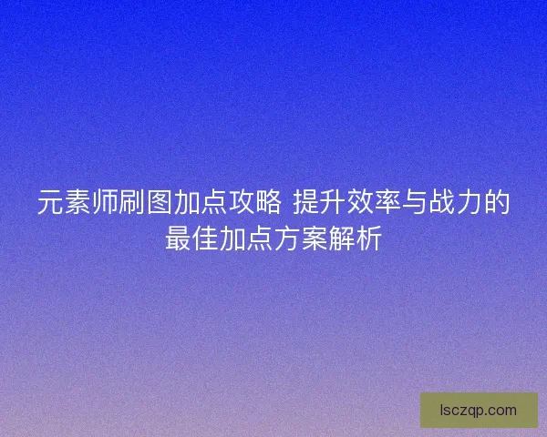 元素师刷图加点攻略 提升效率与战力的最佳加点方案解析