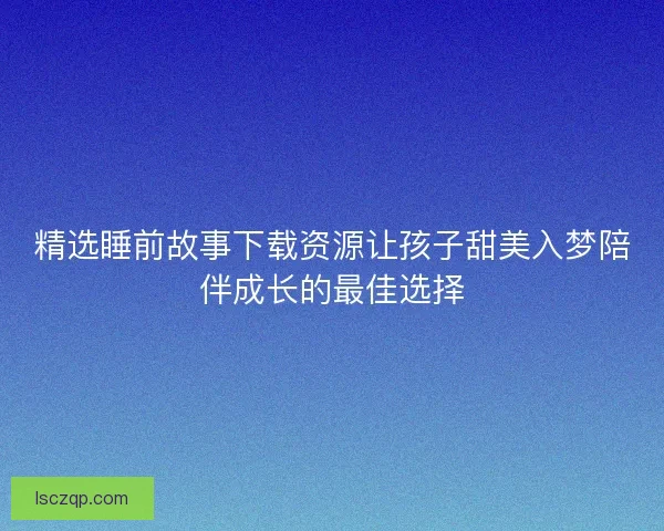 精选睡前故事下载资源让孩子甜美入梦陪伴成长的最佳选择
