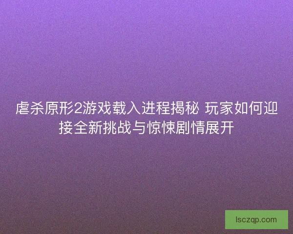虐杀原形2游戏载入进程揭秘 玩家如何迎接全新挑战与惊悚剧情展开