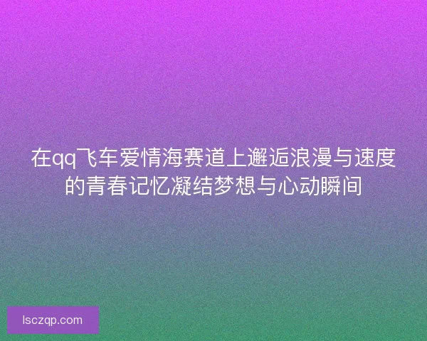 在qq飞车爱情海赛道上邂逅浪漫与速度的青春记忆凝结梦想与心动瞬间