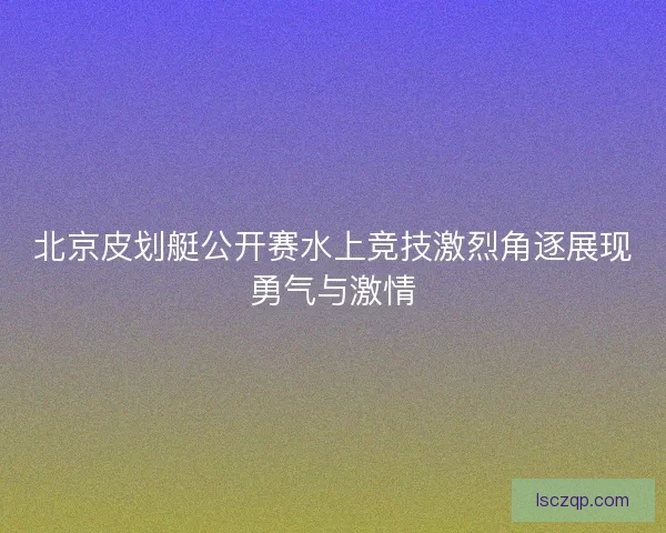北京皮划艇公开赛水上竞技激烈角逐展现勇气与激情
