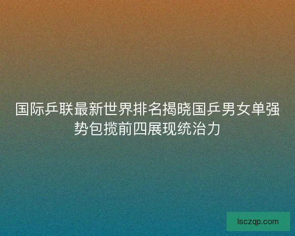 国际乒联最新世界排名揭晓国乒男女单强势包揽前四展现统治力