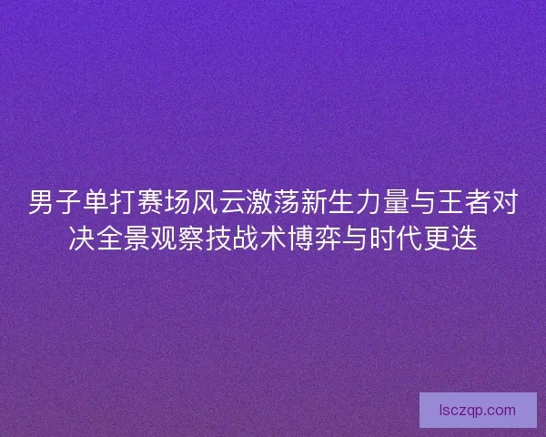 男子单打赛场风云激荡新生力量与王者对决全景观察技战术博弈与时代更迭
