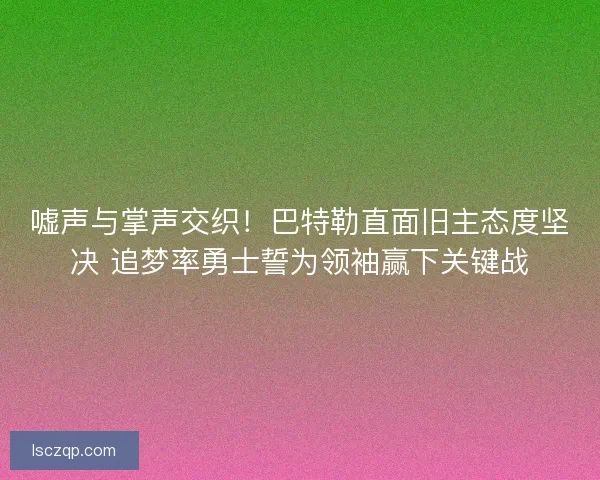 嘘声与掌声交织！巴特勒直面旧主态度坚决 追梦率勇士誓为领袖赢下关键战