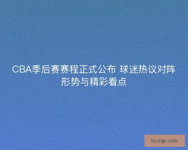 CBA季后赛赛程正式公布 球迷热议对阵形势与精彩看点