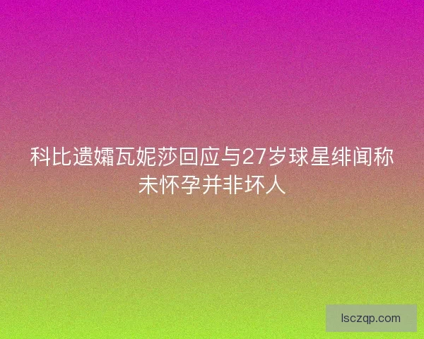 科比遗孀瓦妮莎回应与27岁球星绯闻称未怀孕并非坏人