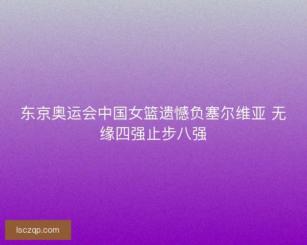 东京奥运会中国女篮遗憾负塞尔维亚 无缘四强止步八强
