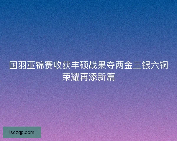 国羽亚锦赛收获丰硕战果夺两金三银六铜荣耀再添新篇