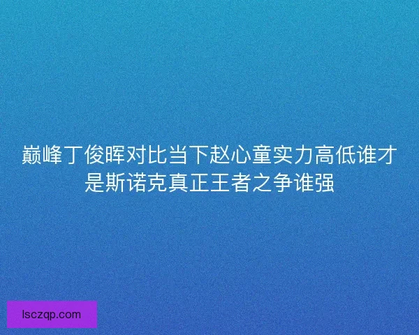 巅峰丁俊晖对比当下赵心童实力高低谁才是斯诺克真正王者之争谁强
