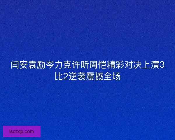 闫安袁励岑力克许昕周恺精彩对决上演3比2逆袭震撼全场