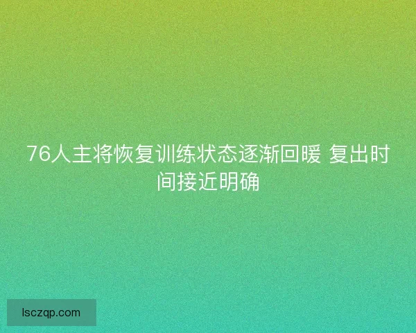 76人主将恢复训练状态逐渐回暖 复出时间接近明确