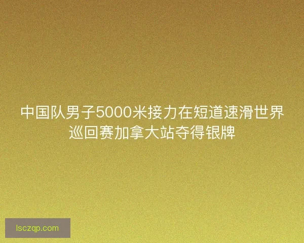 中国队男子5000米接力在短道速滑世界巡回赛加拿大站夺得银牌
