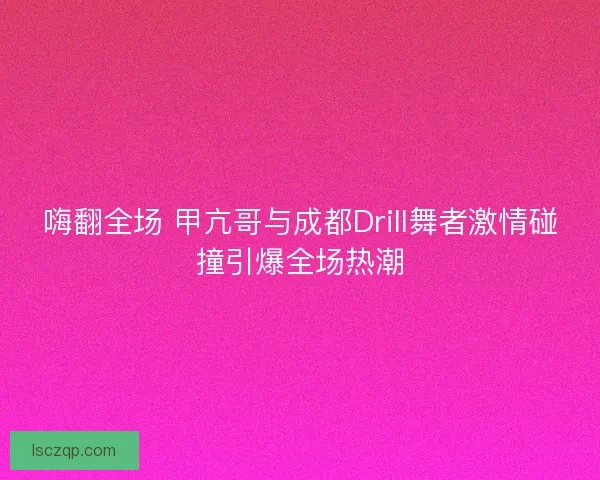 嗨翻全场 甲亢哥与成都Drill舞者激情碰撞引爆全场热潮