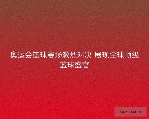 奥运会篮球赛场激烈对决 展现全球顶级篮球盛宴