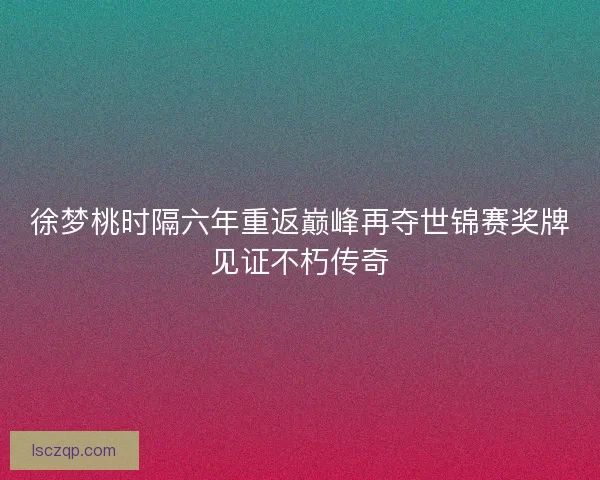 徐梦桃时隔六年重返巅峰再夺世锦赛奖牌见证不朽传奇