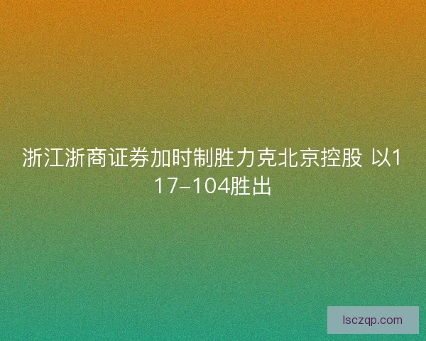 浙江浙商证券加时制胜力克北京控股 以117-104胜出