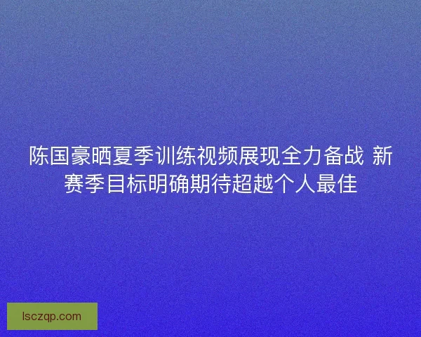 陈国豪晒夏季训练视频展现全力备战 新赛季目标明确期待超越个人最佳