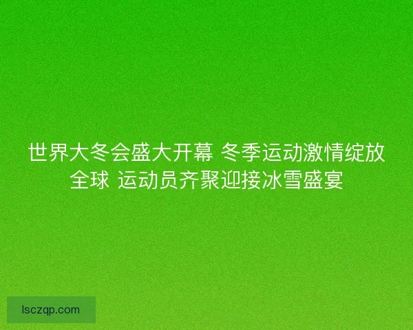 世界大冬会盛大开幕 冬季运动激情绽放全球 运动员齐聚迎接冰雪盛宴