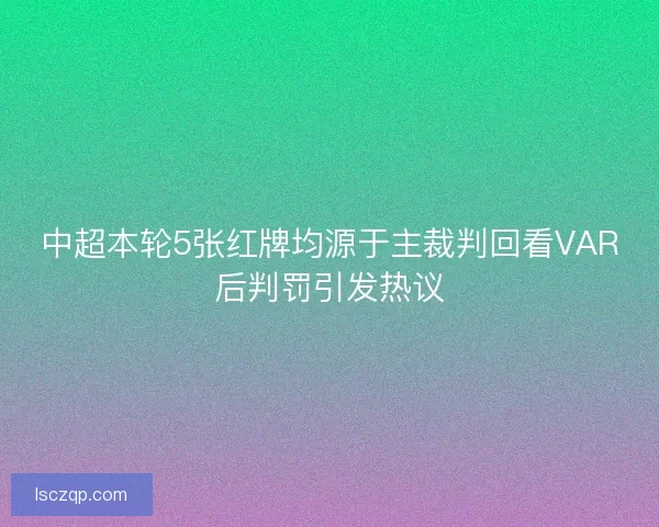 中超本轮5张红牌均源于主裁判回看VAR后判罚引发热议