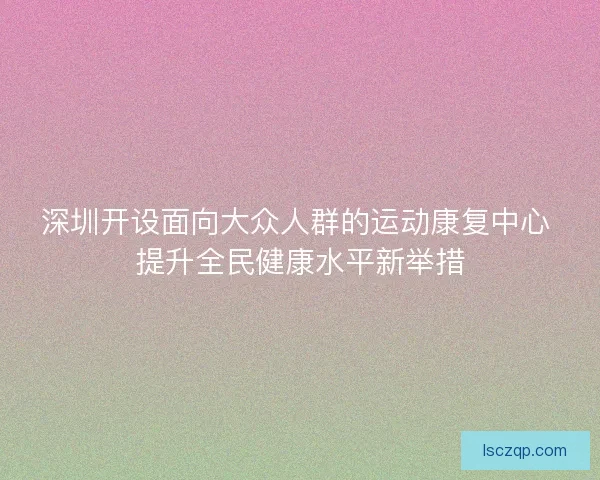 深圳开设面向大众人群的运动康复中心 提升全民健康水平新举措