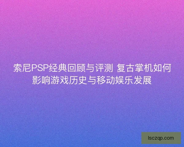 索尼PSP经典回顾与评测 复古掌机如何影响游戏历史与移动娱乐发展