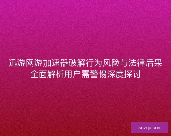 迅游网游加速器破解行为风险与法律后果全面解析用户需警惕深度探讨