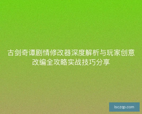 古剑奇谭剧情修改器深度解析与玩家创意改编全攻略实战技巧分享