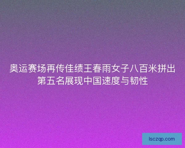 奥运赛场再传佳绩王春雨女子八百米拼出第五名展现中国速度与韧性 奥运赛场再传佳绩王春雨女子八百米拼出第五名展现中国速度与韧性
