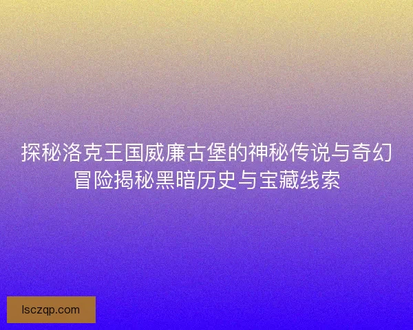探秘洛克王国威廉古堡的神秘传说与奇幻冒险揭秘黑暗历史与宝藏线索