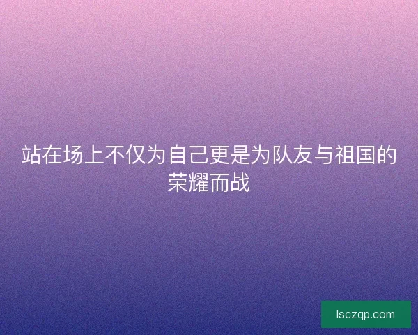 站在场上不仅为自己更是为队友与祖国的荣耀而战