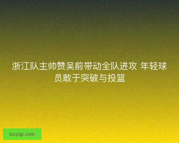 浙江队主帅赞吴前带动全队进攻 年轻球员敢于突破与投篮 浙江队主帅赞吴前带动全队进攻 年轻球员敢于突破与投篮