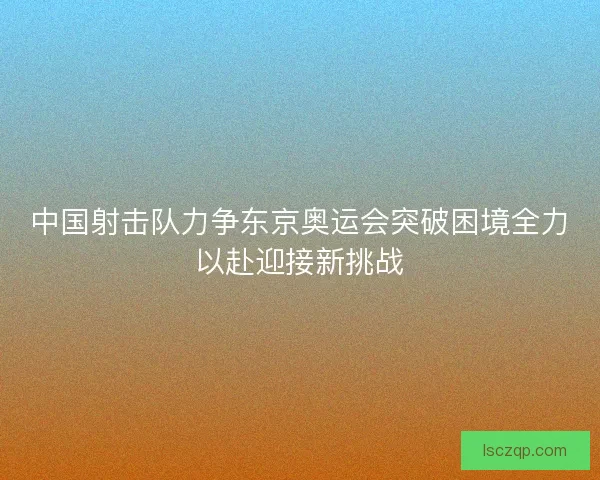 中国射击队力争东京奥运会突破困境全力以赴迎接新挑战