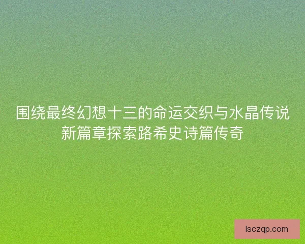 围绕最终幻想十三的命运交织与水晶传说新篇章探索路希史诗篇传奇 围绕最终幻想十三的命运交织与水晶传说新篇章探索路希史诗篇传奇