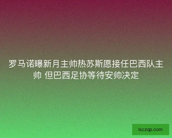 罗马诺曝新月主帅热苏斯愿接任巴西队主帅 但巴西足协等待安帅决定