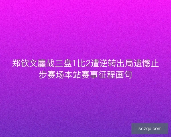 郑钦文鏖战三盘1比2遭逆转出局遗憾止步赛场本站赛事征程画句 郑钦文鏖战三盘1比2遭逆转出局遗憾止步赛场本站赛事征程画句