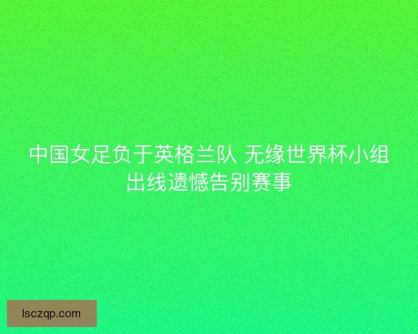 中国女足负于英格兰队 无缘世界杯小组出线遗憾告别赛事 中国女足负于英格兰队 无缘世界杯小组出线遗憾告别赛事