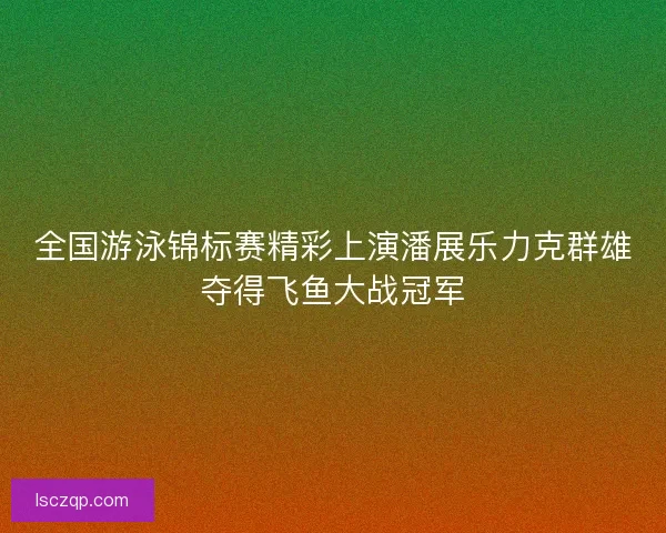 全国游泳锦标赛精彩上演潘展乐力克群雄夺得飞鱼大战冠军