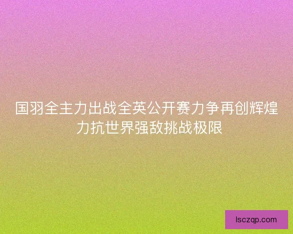 国羽全主力出战全英公开赛力争再创辉煌 力抗世界强敌挑战极限 国羽全主力出战全英公开赛力争再创辉煌 力抗世界强敌挑战极限