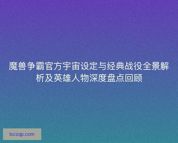 魔兽争霸官方宇宙设定与经典战役全景解析及英雄人物深度盘点回顾