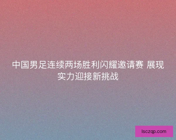 中国男足连续两场胜利闪耀邀请赛 展现实力迎接新挑战