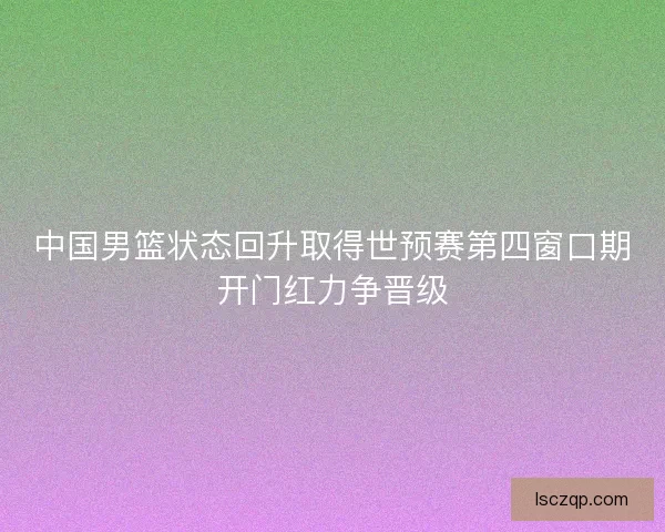中国男篮状态回升取得世预赛第四窗口期开门红力争晋级 中国男篮状态回升取得世预赛第四窗口期开门红力争晋级