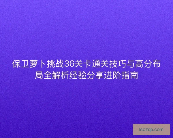 保卫萝卜挑战36关卡通关技巧与高分布局全解析经验分享进阶指南 保卫萝卜挑战36关卡通关技巧与高分布局全解析经验分享进阶指南