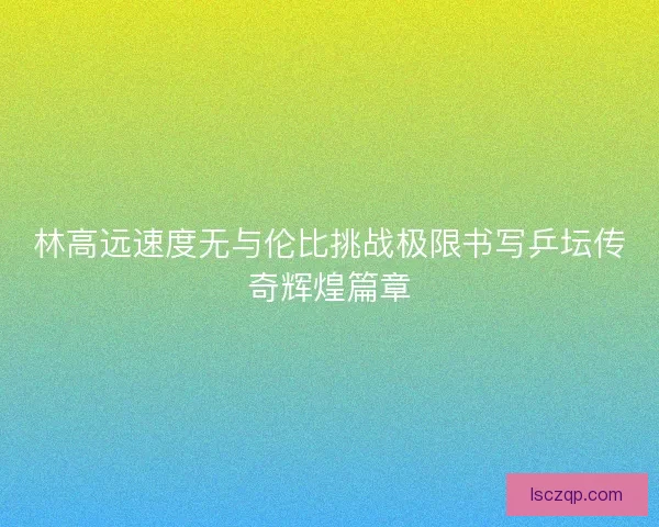 林高远速度无与伦比挑战极限书写乒坛传奇辉煌篇章